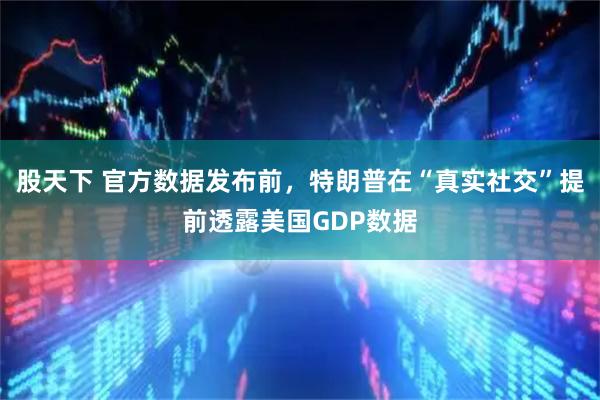 股天下 官方数据发布前，特朗普在“真实社交”提前透露美国GDP数据