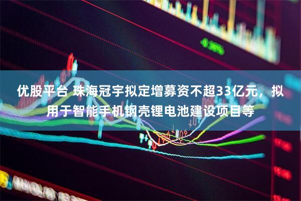 优股平台 珠海冠宇拟定增募资不超33亿元,拟用于智能手机钢壳锂电池建设项目等