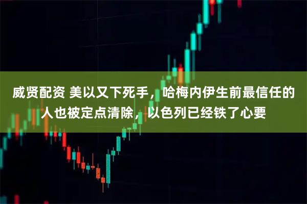 威贤配资 美以又下死手，哈梅内伊生前最信任的人也被定点清除，以色列已经铁了心要