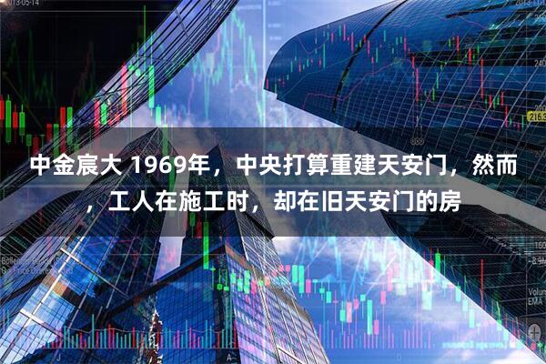 中金宸大 1969年,中央打算重建天安门,然而,工人在施工时,却在旧天安门的房