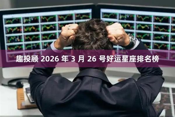 趣投顾 2026 年 3 月 26 号好运星座排名榜