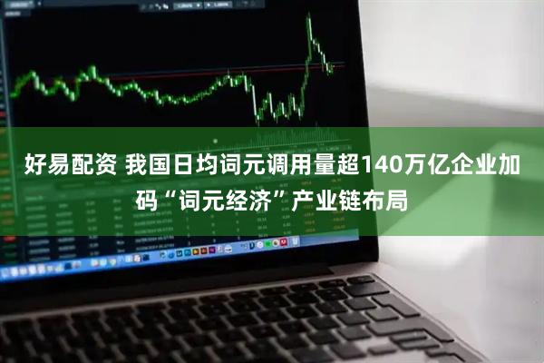 好易配资 我国日均词元调用量超140万亿企业加码“词元经济”产业链布局