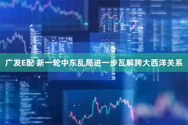 广发E配 新一轮中东乱局进一步瓦解跨大西洋关系