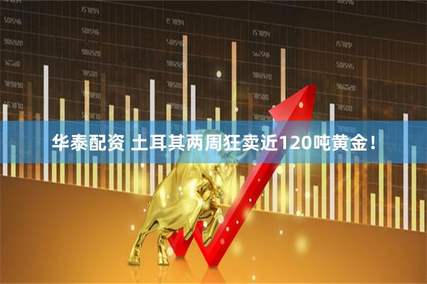 华泰配资 土耳其两周狂卖近120吨黄金!