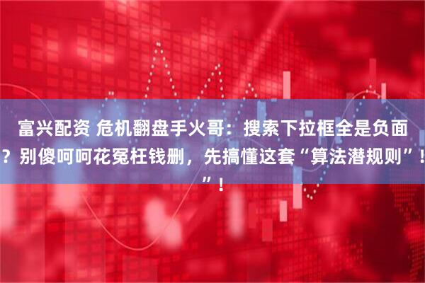 富兴配资 危机翻盘手火哥：搜索下拉框全是负面？别傻呵呵花冤枉钱删，先搞懂这套“算法潜规则”！