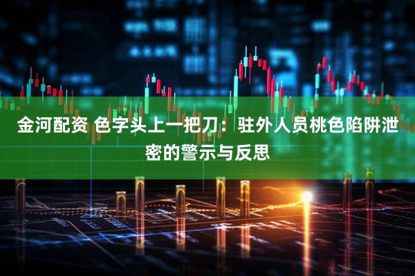 金河配资 色字头上一把刀：驻外人员桃色陷阱泄密的警示与反思