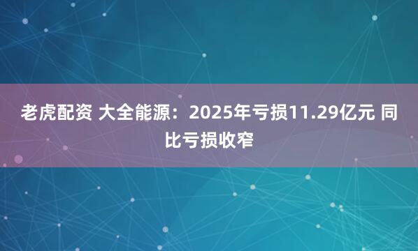 老虎配资 大全能源：2025年亏损11.29亿元 同比亏损收窄