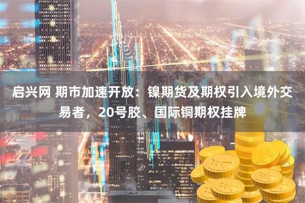 启兴网 期市加速开放：镍期货及期权引入境外交易者，20号胶、国际铜期权挂牌