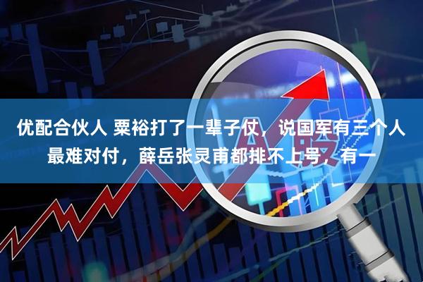 优配合伙人 粟裕打了一辈子仗，说国军有三个人最难对付，薛岳张灵甫都排不上号，有一