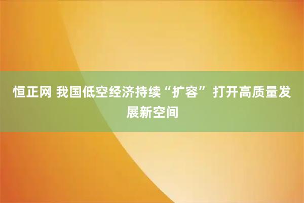 恒正网 我国低空经济持续“扩容” 打开高质量发展新空间
