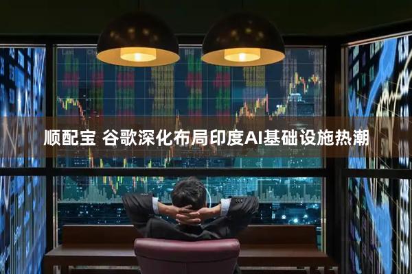 顺配宝 谷歌深化布局印度AI基础设施热潮