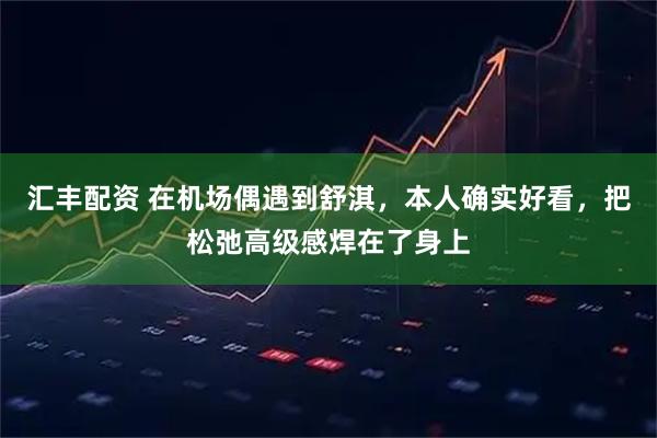 汇丰配资 在机场偶遇到舒淇,本人确实好看,把松弛高级感焊在了身上