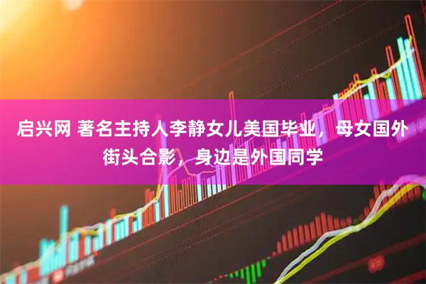 启兴网 著名主持人李静女儿美国毕业,母女国外街头合影,身边是外国同学