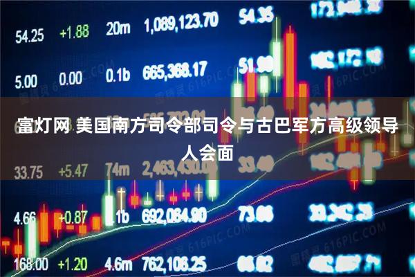 富灯网 美国南方司令部司令与古巴军方高级领导人会面