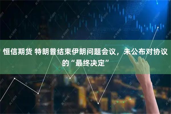 恒信期货 特朗普结束伊朗问题会议，未公布对协议的“最终决定”