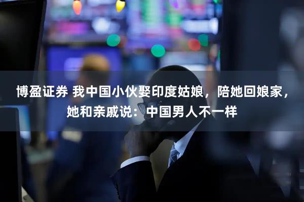 博盈证券 我中国小伙娶印度姑娘，陪她回娘家，她和亲戚说：中国男人不一样
