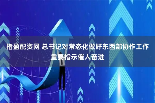 指盈配资网 总书记对常态化做好东西部协作工作重要指示催人奋进