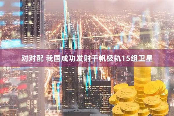 对对配 我国成功发射千帆极轨15组卫星
