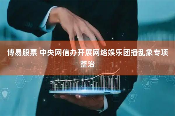 博易股票 中央网信办开展网络娱乐团播乱象专项整治