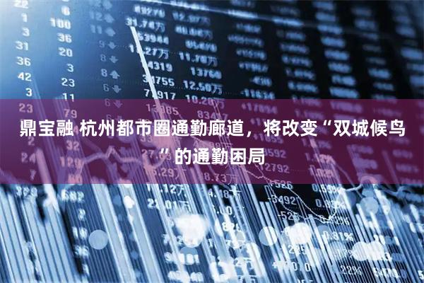 鼎宝融 杭州都市圈通勤廊道，将改变“双城候鸟”的通勤困局