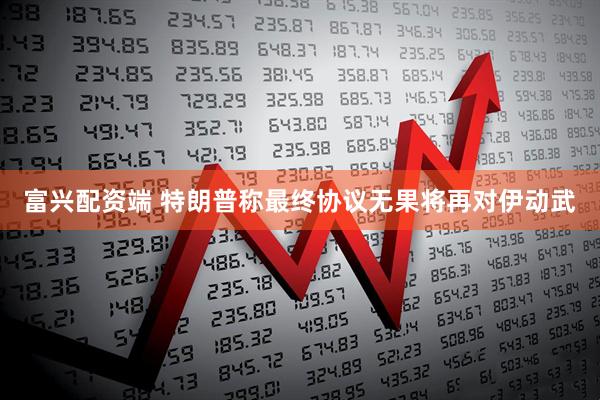 富兴配资端 特朗普称最终协议无果将再对伊动武
