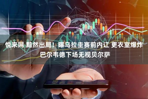 悦来网 黯然出局！曝乌拉圭赛前内讧 更衣室爆炸 巴尔韦德下场无视贝尔萨
