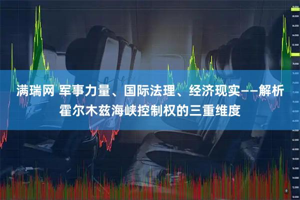 满瑞网 军事力量、国际法理、经济现实——解析霍尔木兹海峡控制权的三重维度