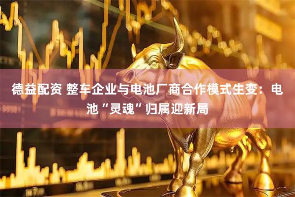 德益配资 整车企业与电池厂商合作模式生变:电池“灵魂”归属迎新局