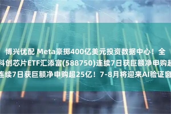 博兴优配 Meta豪掷400亿美元投资数据中心！全球AI交易剧烈波动，科创芯片ETF汇添富(588750)连续7日获巨额净申购超25亿！7-8月将迎来AI验证窗口期