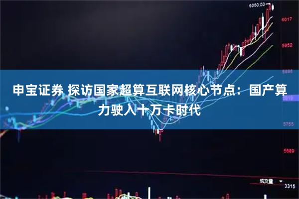 申宝证券 探访国家超算互联网核心节点：国产算力驶入十万卡时代