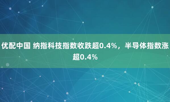 优配中国 纳指科技指数收跌超0.4%，半导体指数涨超0.4%