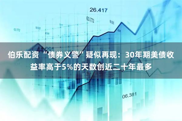伯乐配资 “债券义警”疑似再现：30年期美债收益率高于5%的天数创近二十年最多