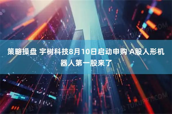策略操盘 宇树科技8月10日启动申购 A股人形机器人第一股来了