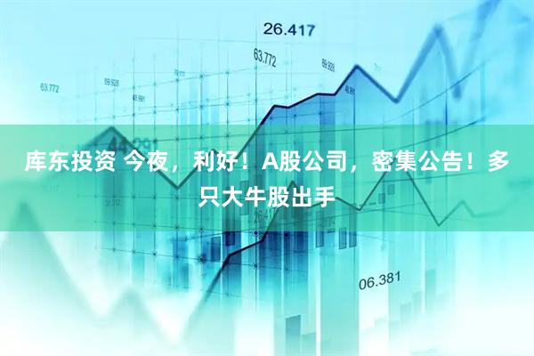 库东投资 今夜，利好！A股公司，密集公告！多只大牛股出手