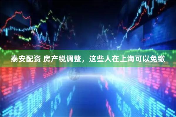 泰安配资 房产税调整，这些人在上海可以免缴