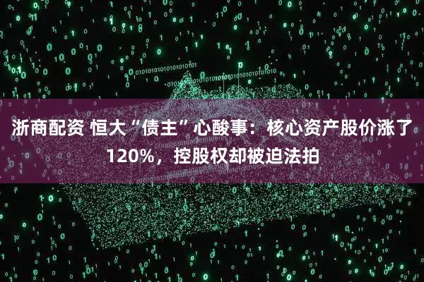 浙商配资 恒大“债主”心酸事：核心资产股价涨了120%，控股权却被迫法拍