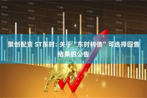 聚创配资 ST东时: 关于“东时转债”可选择回售结果的公告