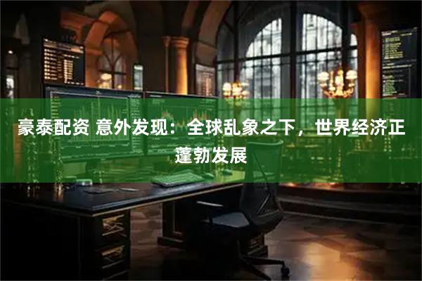 豪泰配资 意外发现：全球乱象之下，世界经济正蓬勃发展