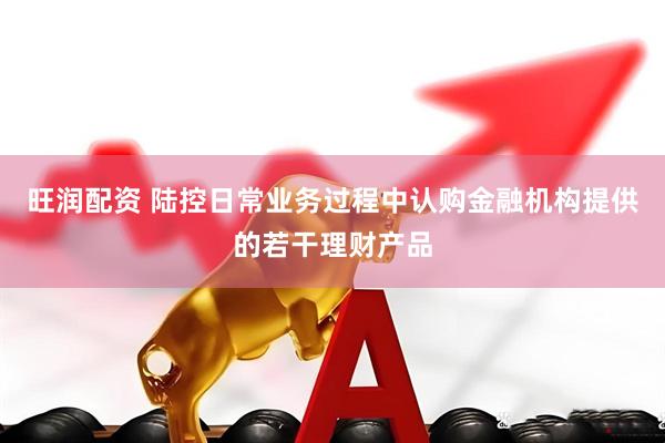旺润配资 陆控日常业务过程中认购金融机构提供的若干理财产品