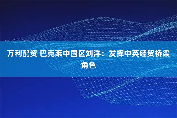 万利配资 巴克莱中国区刘洋：发挥中英经贸桥梁角色