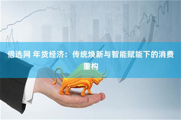 倍选网 年货经济：传统焕新与智能赋能下的消费重构