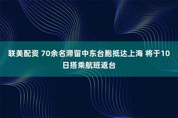 联美配资 70余名滞留中东台胞抵达上海 将于10日搭乘航班返台