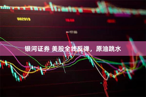 银河证券 美股全线反弹，原油跳水