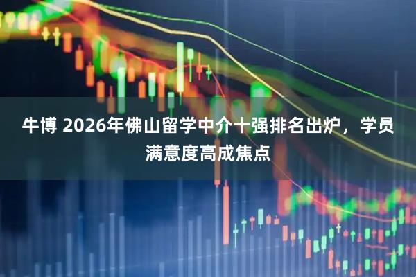 牛博 2026年佛山留学中介十强排名出炉，学员满意度高成焦点