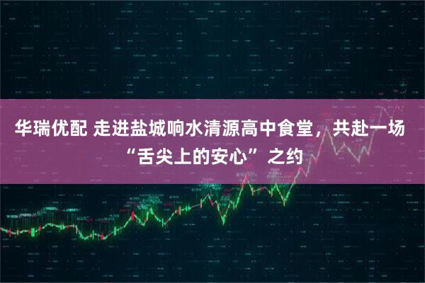 华瑞优配 走进盐城响水清源高中食堂，共赴一场 “舌尖上的安心” 之约