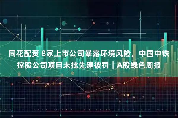 同花配资 8家上市公司暴露环境风险，中国中铁控股公司项目未批先建被罚｜A股绿色周报