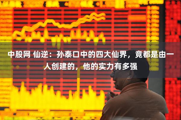 中股网 仙逆：孙泰口中的四大仙界，竟都是由一人创建的，他的实力有多强
