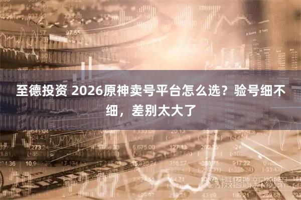 至德投资 2026原神卖号平台怎么选?验号细不细,差别太大了