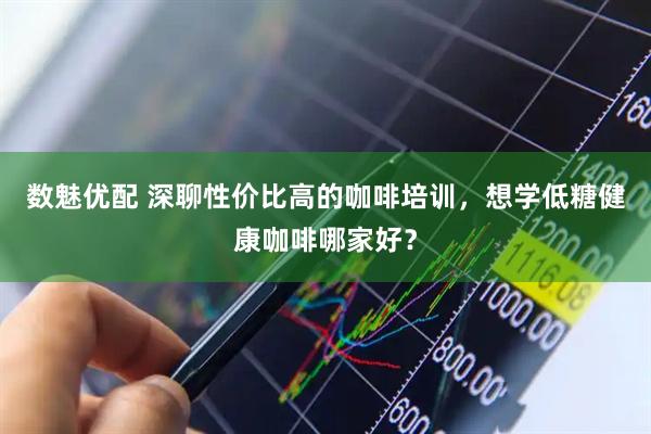 数魅优配 深聊性价比高的咖啡培训，想学低糖健康咖啡哪家好？
