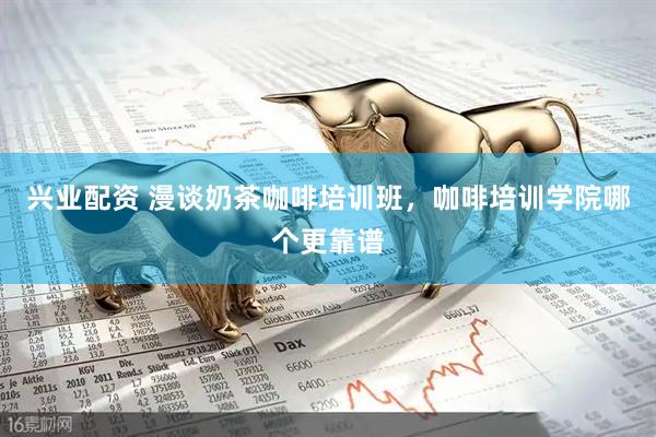 兴业配资 漫谈奶茶咖啡培训班，咖啡培训学院哪个更靠谱